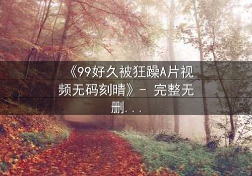 《99好久被狂躁A片视频无码刻晴》- 完整无删 - 揭开角色内心风暴的终极秘密