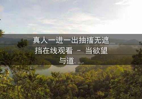 真人一进一出抽搐无遮挡在线观看 - 当欲望与道德在镜头前赤裸碰撞