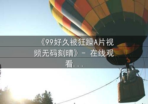 《99好久被狂躁A片视频无码刻晴》- 在线观看完整无删 - 揭开角色内心的黑暗风暴