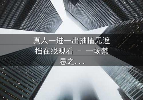 真人一进一出抽搐无遮挡在线观看 - 一场禁忌之恋的视觉冲击,你敢直面吗?