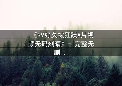 《99好久被狂躁A片视频无码刻晴》- 完整无删版 - 揭开角色内心风暴的终极秘密