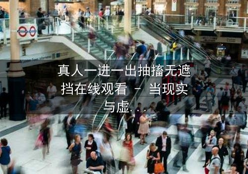 真人一进一出抽搐无遮挡在线观看 - 当现实与虚幻的界限被撕裂,谁还能分清真相与幻觉?