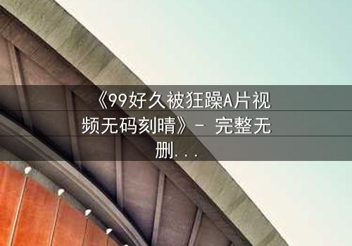 《99好久被狂躁A片视频无码刻晴》- 完整无删在线观看 - 一场欲望与救赎的终极对决