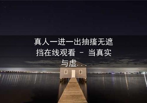 真人一进一出抽搐无遮挡在线观看 - 当真实与虚幻的界限被撕裂,谁才是最终的赢家?