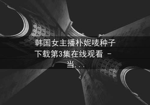 韩国女主播朴妮唛种子下载第3集在线观看 - 当直播镜头背后的秘密被揭开