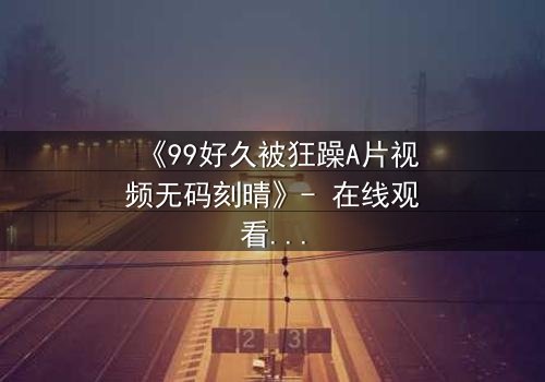 《99好久被狂躁A片视频无码刻晴》- 在线观看完整无删 - 揭开角色内心风暴的终极秘密