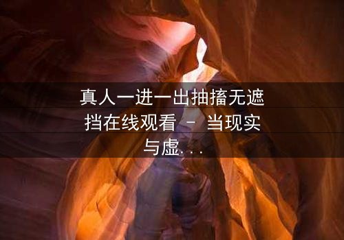 真人一进一出抽搐无遮挡在线观看 - 当现实与虚幻交织,谁能分辨真相?