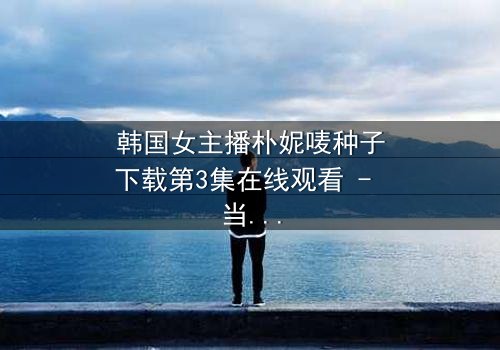 韩国女主播朴妮唛种子下载第3集在线观看 - 当虚拟面具被撕裂,真实身份引爆全网风暴