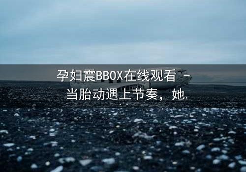 孕妇震BBOX在线观看 - 当胎动遇上节奏,她如何用生命谱写最强音?