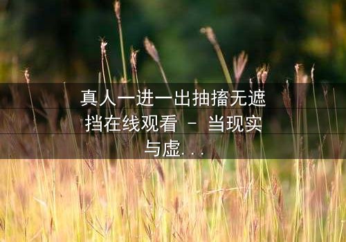 真人一进一出抽搐无遮挡在线观看 - 当现实与虚幻交织,谁能分清真相?