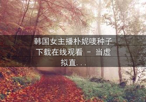 韩国女主播朴妮唛种子下载在线观看 - 当虚拟直播遇上致命真相
