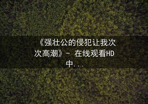 《强壮公的侵犯让我次次高潮》- 在线观看HD中字 - 免费1080P超清完整无删