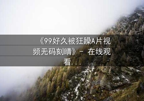 《99好久被狂躁A片视频无码刻晴》- 在线观看完整无删 - 揭开角色内心风暴的终极秘密
