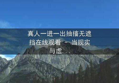 真人一进一出抽搐无遮挡在线观看 - 当现实与虚幻交织,谁在操控这场致命游戏?
