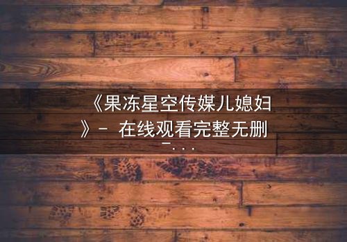 《果冻星空传媒儿媳妇》- 在线观看完整无删 - 揭开豪门背后的秘密交易