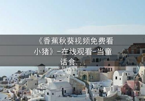 《香蕉秋葵视频免费看小猪》-在线观看-当童话食材闯入现实,谁在幕后操控这场荒诞直播?