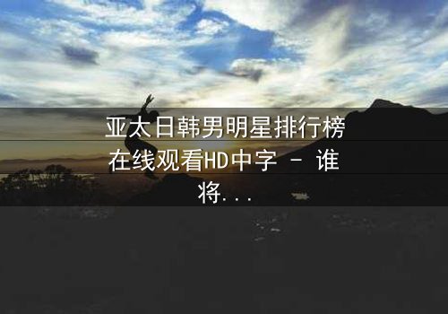 亚太日韩男明星排行榜在线观看HD中字 - 谁将登顶巅峰?