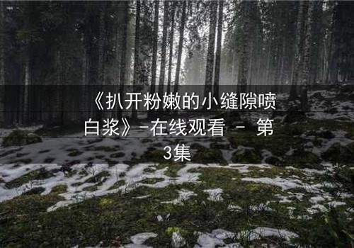 《扒开粉嫩的小缝隙喷白浆》-在线观看 - 第3集