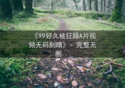《99好久被狂躁A片视频无码刻晴》- 完整无删在线观看 - 揭开刻晴内心狂躁的真相