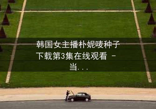 韩国女主播朴妮唛种子下载第3集在线观看 - 当直播镜头背后的秘密被揭开