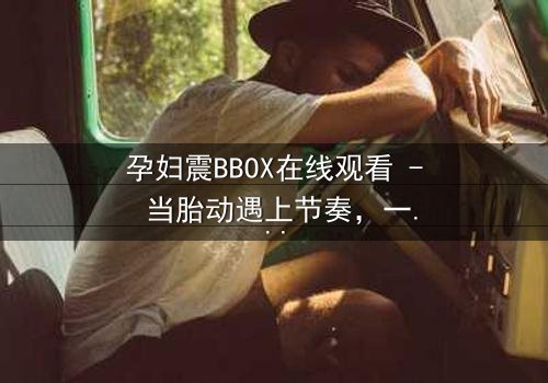 孕妇震BBOX在线观看 - 当胎动遇上节奏,一场生死对决悄然上演