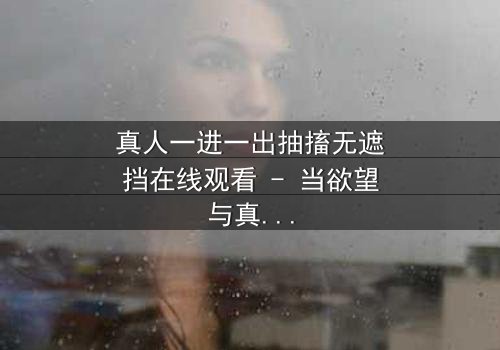 真人一进一出抽搐无遮挡在线观看 - 当欲望与真相在镜头下赤裸碰撞