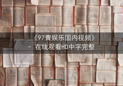 《97青娱乐国内视频》- 在线观看HD中字完整无删 - 一场青春与欲望的致命赌局