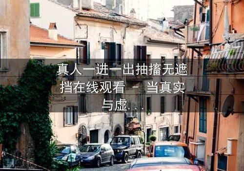 真人一进一出抽搐无遮挡在线观看 - 当真实与虚幻在抽搐中交织,谁将揭开无遮挡的真相?