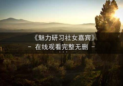 《魅力研习社女嘉宾》- 在线观看完整无删 - 当爱情与野心交织,谁将主宰命运?