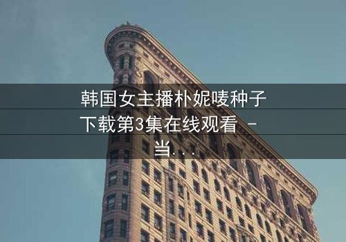 韩国女主播朴妮唛种子下载第3集在线观看 - 当虚拟面具被撕裂,真实人生如何抉择?