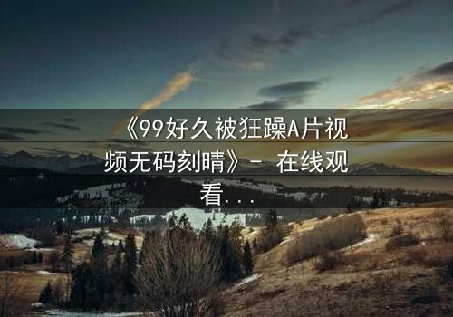 《99好久被狂躁A片视频无码刻晴》- 在线观看完整无删 - 揭开角色内心风暴的终极秘密