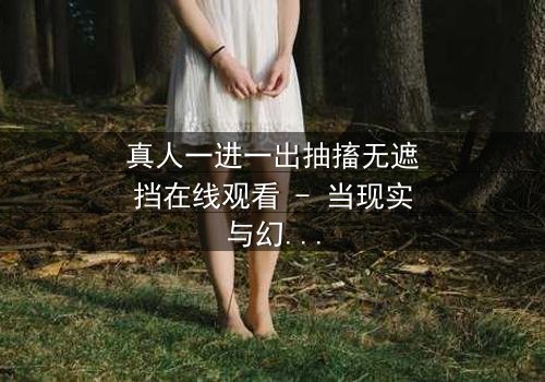 真人一进一出抽搐无遮挡在线观看 - 当现实与幻觉交织,谁在操控这场致命游戏?