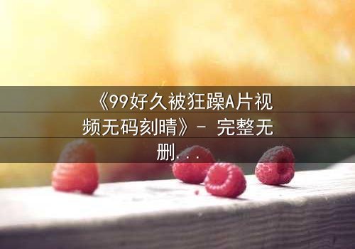 《99好久被狂躁A片视频无码刻晴》- 完整无删在线观看 - 揭开角色内心风暴的终极秘密