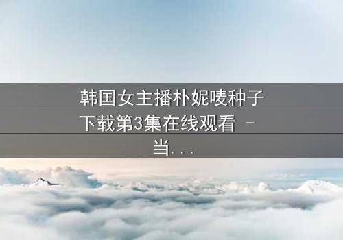 韩国女主播朴妮唛种子下载第3集在线观看 - 当直播镜头背后的秘密被揭开