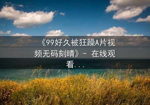 《99好久被狂躁A片视频无码刻晴》- 在线观看完整无删 - 揭开角色内心的黑暗风暴