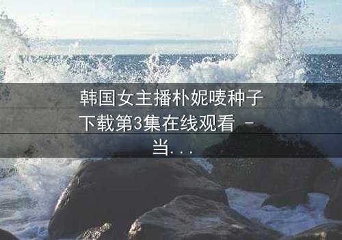 韩国女主播朴妮唛种子下载第3集在线观看 - 当虚拟直播变成致命陷阱