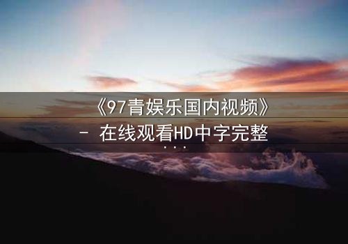 《97青娱乐国内视频》- 在线观看HD中字完整无删 - 当青春与背叛在屏幕交织,你敢直面真相吗?