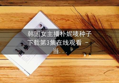 韩国女主播朴妮唛种子下载第3集在线观看 - 当直播镜头关闭,真相才刚开始