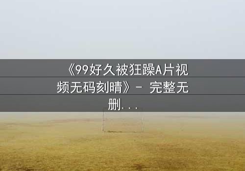 《99好久被狂躁A片视频无码刻晴》- 完整无删版在线观看 - 揭开角色内心的黑暗风暴