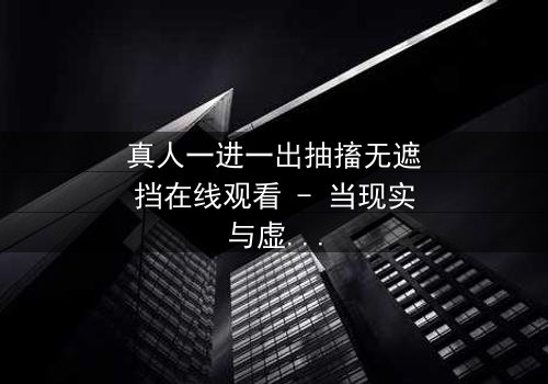 真人一进一出抽搐无遮挡在线观看 - 当现实与虚幻交织,谁能分辨真相?