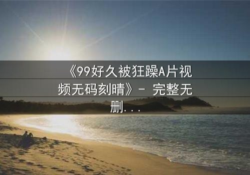 《99好久被狂躁A片视频无码刻晴》- 完整无删 - 揭开角色内心的黑暗秘密