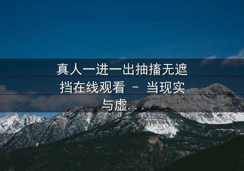 真人一进一出抽搐无遮挡在线观看 - 当现实与虚幻的界限崩塌,谁还能分清真相?