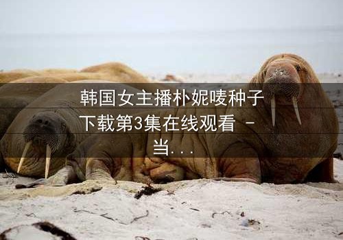 韩国女主播朴妮唛种子下载第3集在线观看 - 当直播镜头背后的秘密被揭开