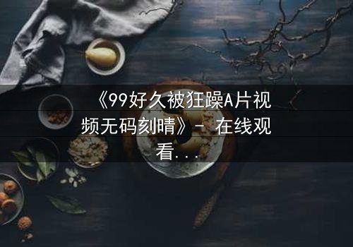 《99好久被狂躁A片视频无码刻晴》- 在线观看完整无删 - 揭开角色内心的黑暗风暴
