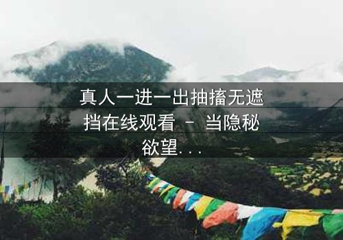 真人一进一出抽搐无遮挡在线观看 - 当隐秘欲望撕裂现实,谁能全身而退?