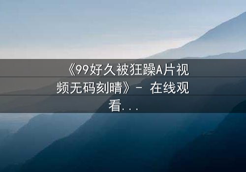 《99好久被狂躁A片视频无码刻晴》- 在线观看完整无删 - 揭开角色内心风暴的终极秘密