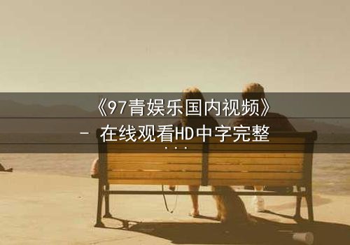 《97青娱乐国内视频》- 在线观看HD中字完整无删 - 一场青春与背叛的终极对决