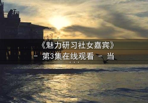 《魅力研习社女嘉宾》- 第3集在线观看 - 当爱情与野心在镜头前激烈碰撞