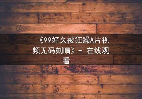 《99好久被狂躁A片视频无码刻晴》- 在线观看完整无删 - 揭开角色内心风暴的终极秘密