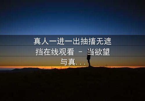 真人一进一出抽搐无遮挡在线观看 - 当欲望与真相在镜头前赤裸碰撞